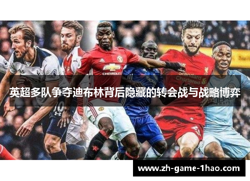 英超多队争夺迪布林背后隐藏的转会战与战略博弈