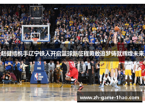 赵健博携手辽宁铁人开启篮球新征程勇敢追梦铸就辉煌未来