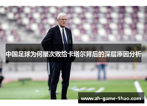 中国足球为何屡次败给卡塔尔背后的深层原因分析 中国足球为何屡次败给卡塔尔背后的深层原因分析