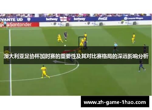 澳大利亚足协杯加时赛的重要性及其对比赛格局的深远影响分析