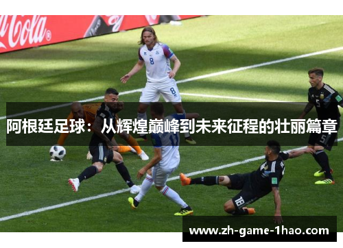 阿根廷足球：从辉煌巅峰到未来征程的壮丽篇章