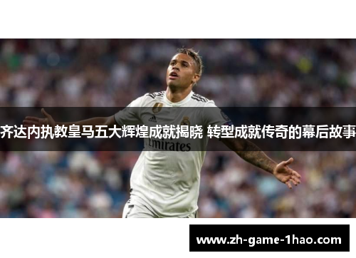 齐达内执教皇马五大辉煌成就揭晓 转型成就传奇的幕后故事