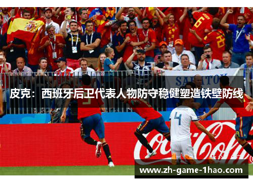 皮克：西班牙后卫代表人物防守稳健塑造铁壁防线
