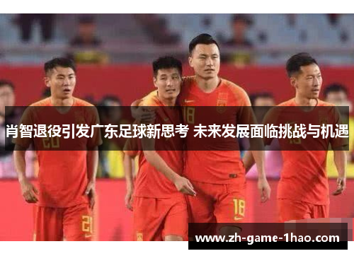肖智退役引发广东足球新思考 未来发展面临挑战与机遇