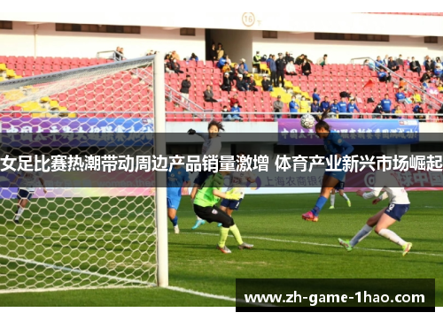 女足比赛热潮带动周边产品销量激增 体育产业新兴市场崛起 女足比赛热潮带动周边产品销量激增 体育产业新兴市场崛起