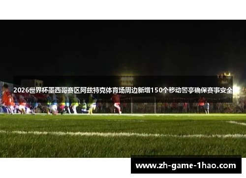 2026世界杯墨西哥赛区阿兹特克体育场周边新增150个移动警亭确保赛事安全