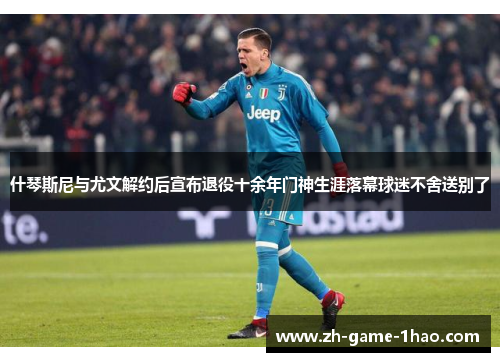 什琴斯尼与尤文解约后宣布退役十余年门神生涯落幕球迷不舍送别了 什琴斯尼与尤文解约后宣布退役十余年门神生涯落幕球迷不舍送别了