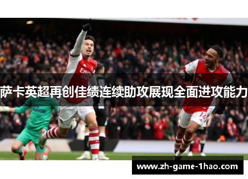 萨卡英超再创佳绩连续助攻展现全面进攻能力